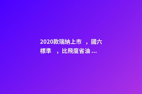 2020款瑞納上市，國六標準，比飛度省油，4.99萬迷倒一片